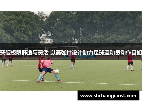 突破极限舒适与灵活 以高弹性设计助力足球运动员动作自如