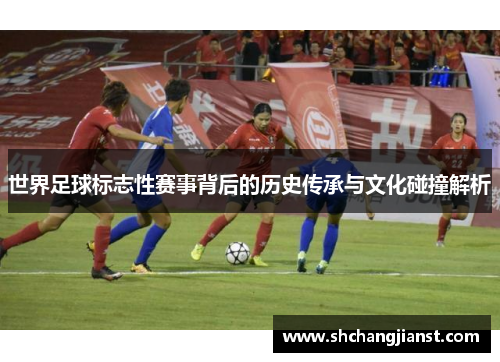 世界足球标志性赛事背后的历史传承与文化碰撞解析